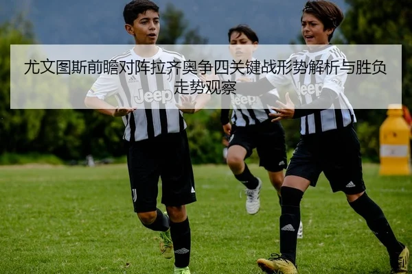 尤文图斯前瞻对阵拉齐奥争四关键战形势解析与胜负走势观察