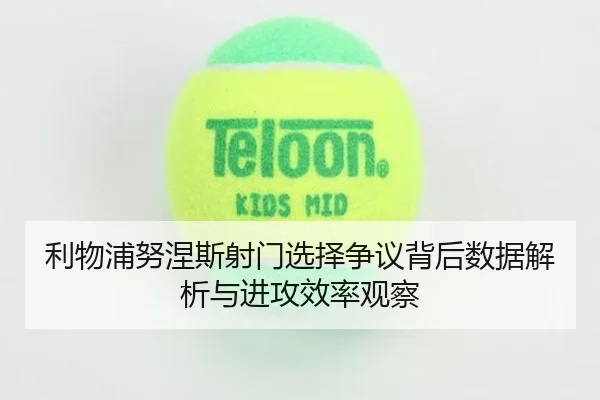 利物浦努涅斯射门选择争议背后数据解析与进攻效率观察