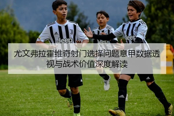 尤文弗拉霍维奇射门选择问题意甲数据透视与战术价值深度解读