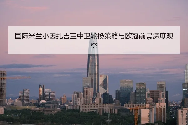 国际米兰小因扎吉三中卫轮换策略与欧冠前景深度观察