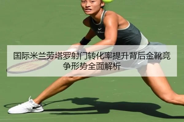 国际米兰劳塔罗射门转化率提升背后金靴竞争形势全面解析