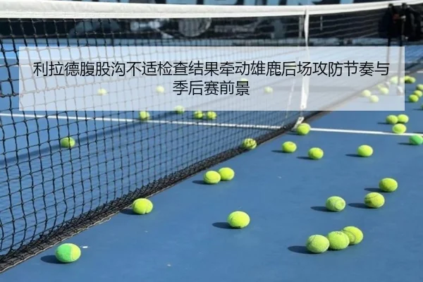 利拉德腹股沟不适检查结果牵动雄鹿后场攻防节奏与季后赛前景