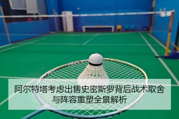 阿尔特塔考虑出售史密斯罗背后战术取舍与阵容重塑全景解析
