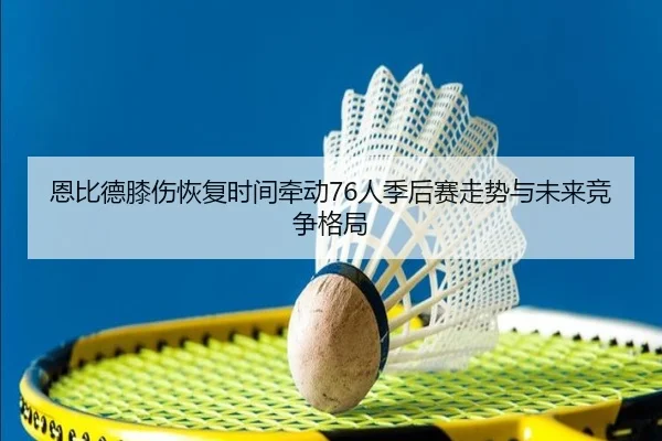 恩比德膝伤恢复时间牵动76人季后赛走势与未来竞争格局