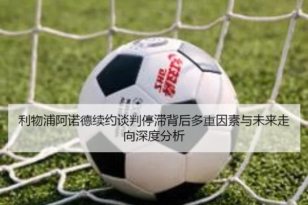 利物浦阿诺德续约谈判停滞背后多重因素与未来走向深度分析