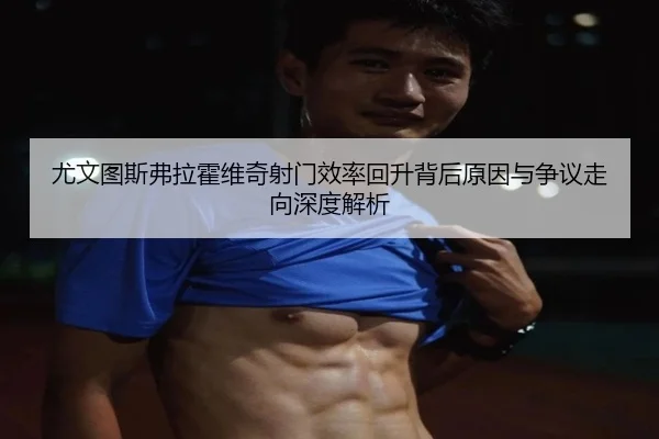 尤文图斯弗拉霍维奇射门效率回升背后原因与争议走向深度解析