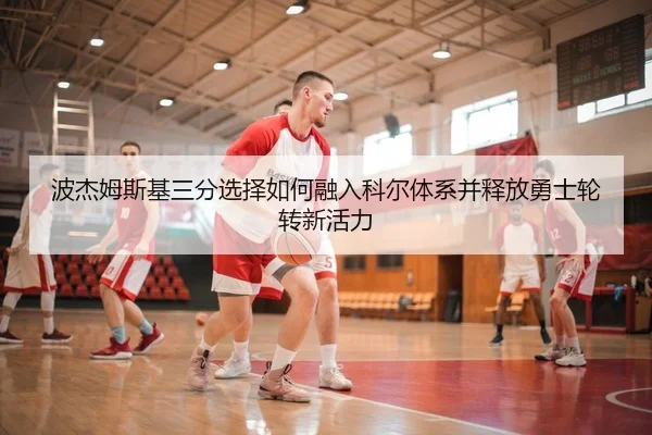 波杰姆斯基三分选择如何融入科尔体系并释放勇士轮转新活力