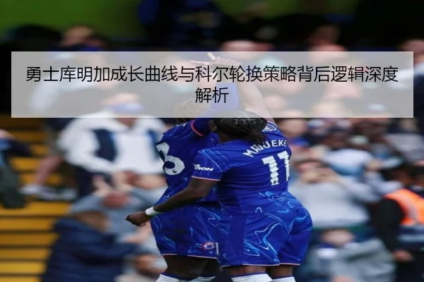 勇士库明加成长曲线与科尔轮换策略背后逻辑深度解析