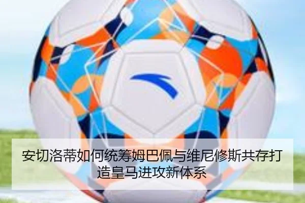 安切洛蒂如何统筹姆巴佩与维尼修斯共存打造皇马进攻新体系