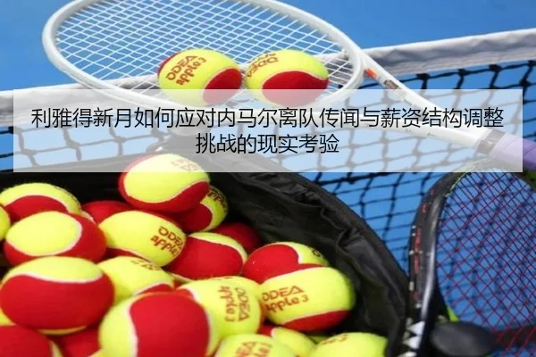 利雅得新月如何应对内马尔离队传闻与薪资结构调整挑战的现实考验