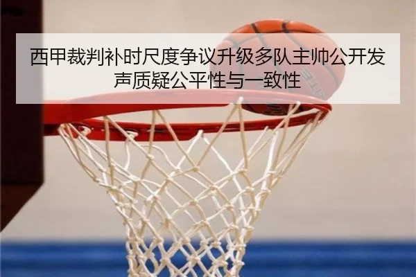 西甲裁判补时尺度争议升级多队主帅公开发声质疑公平性与一致性