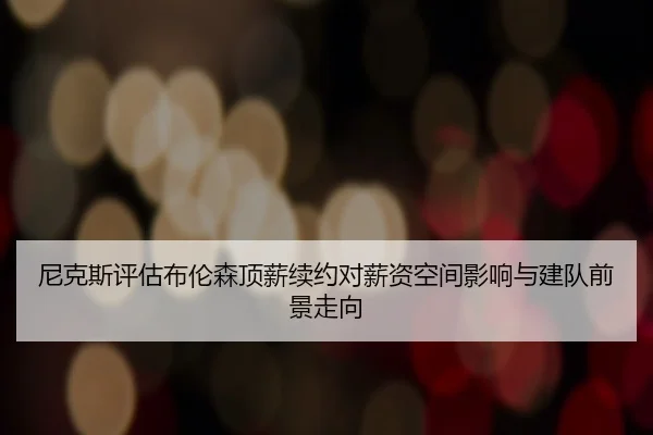 尼克斯评估布伦森顶薪续约对薪资空间影响与建队前景走向