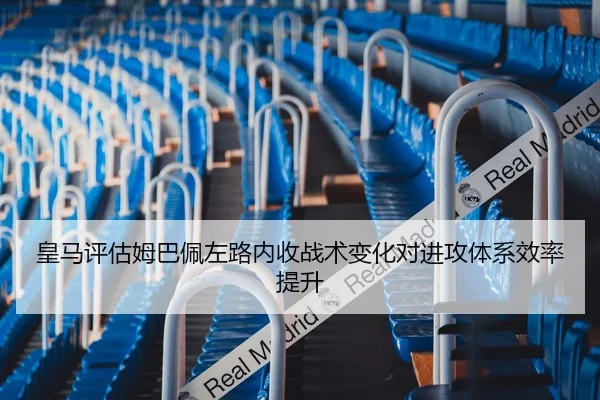 皇马评估姆巴佩左路内收战术变化对进攻体系效率提升