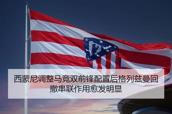 西蒙尼调整马竞双前锋配置后格列兹曼回撤串联作用愈发明显