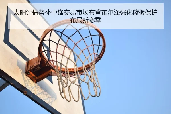 太阳评估替补中锋交易市场布登霍尔泽强化篮板保护布局新赛季